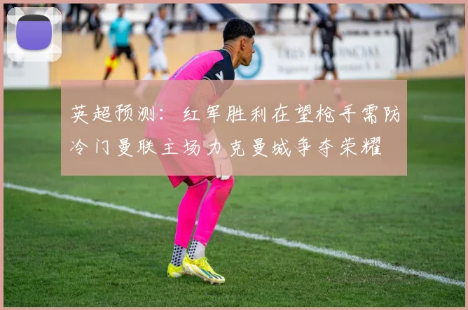 英超预测：红军胜利在望枪手需防冷门曼联主场力克曼城争夺荣耀
