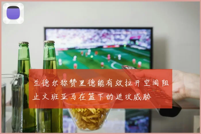 兰德尔称赞里德能有效拉开空间阻止文班亚马在篮下的进攻威胁