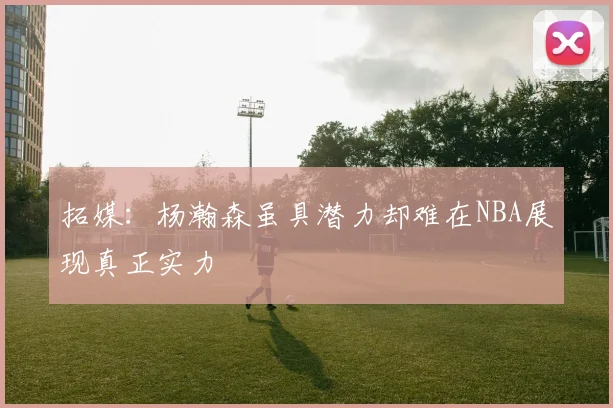 拓媒：杨瀚森虽具潜力却难在NBA展现真正实力