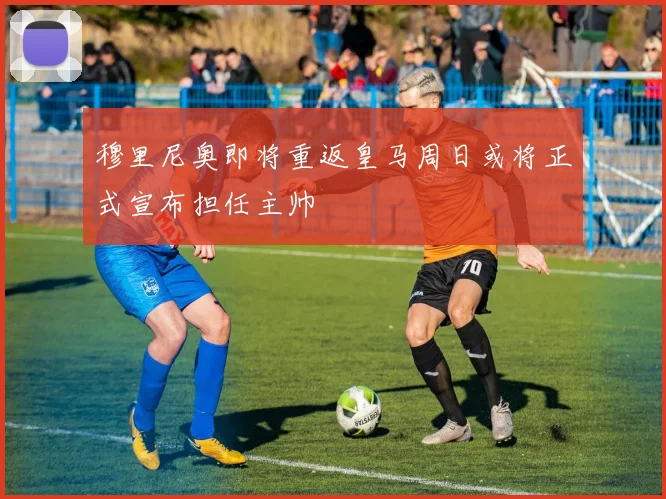 穆里尼奥即将重返皇马周日或将正式宣布担任主帅