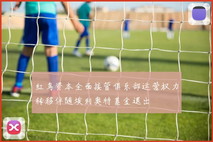 红鸟资本全面接管俱乐部运营权力转移伴随埃利奥特基金退出
