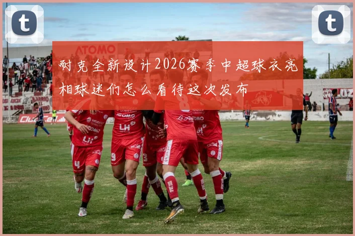 耐克全新设计2026赛季中超球衣亮相球迷们怎么看待这次发布