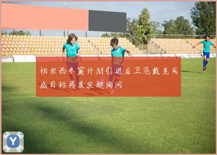 切尔西冬窗计划引进后卫范戴克或成目标再度发起询问