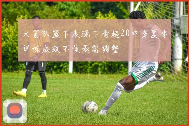 火箭队篮下表现下滑超20申京夏季训练成效不佳亟需调整