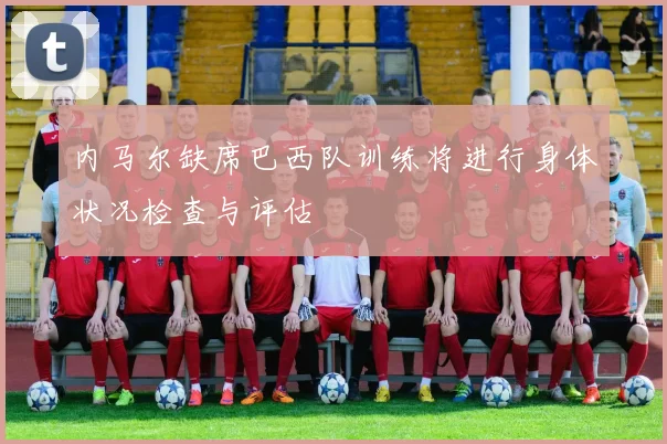 内马尔缺席巴西队训练将进行身体状况检查与评估