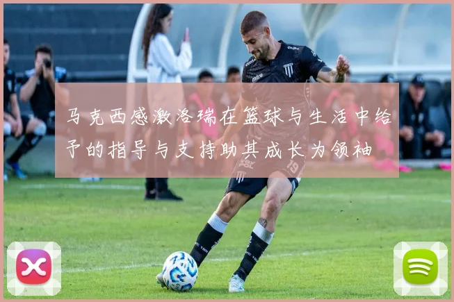马克西感激洛瑞在篮球与生活中给予的指导与支持助其成长为领袖