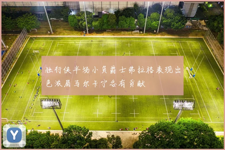 独行侠半场小负爵士弗拉格表现出色浓眉马尔卡宁各有贡献