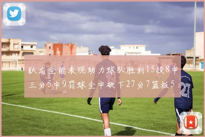 狄龙全能表现助力球队胜利15投8中三分5中9罚球全中砍下27分7篮板5助攻