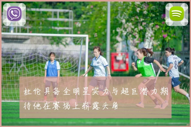 杜伦具备全明星实力与超巨潜力期待他在赛场上崭露头角