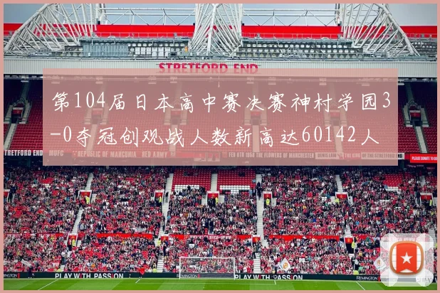 第104届日本高中赛决赛神村学园3-0夺冠创观战人数新高达60142人