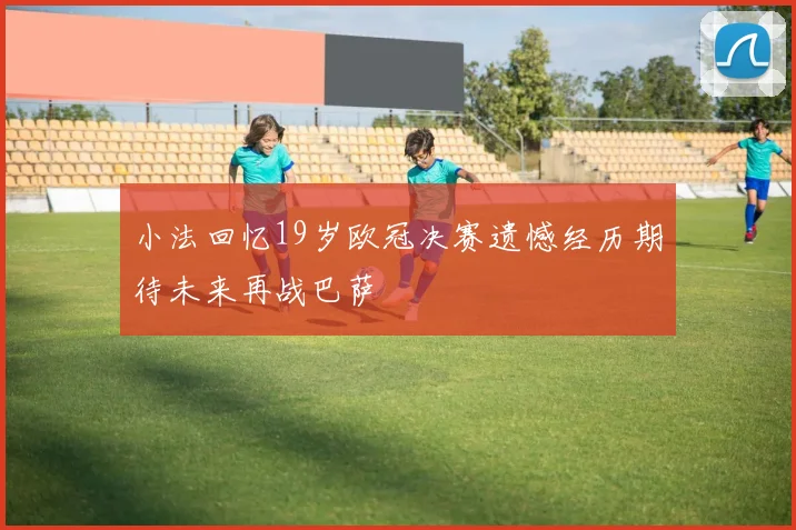 小法回忆19岁欧冠决赛遗憾经历期待未来再战巴萨