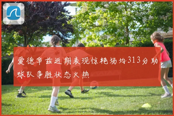 爱德华兹近期表现惊艳场均313分助球队争胜状态火热