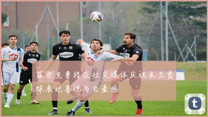 菲尔克鲁格在社交媒体庆祝米兰首球表达喜悦与自豪感