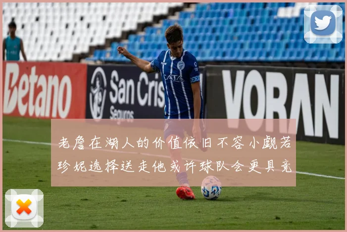 老詹在湖人的价值依旧不容小觑若珍妮选择送走他或许球队会更具竞争力