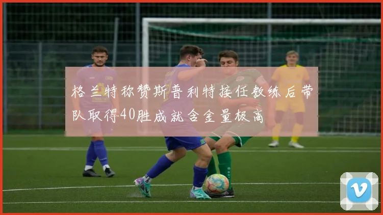格兰特称赞斯普利特接任教练后带队取得40胜成就含金量极高