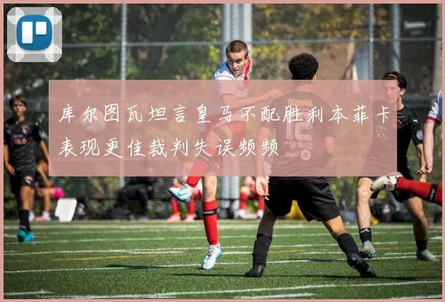 库尔图瓦坦言皇马不配胜利本菲卡表现更佳裁判失误频频