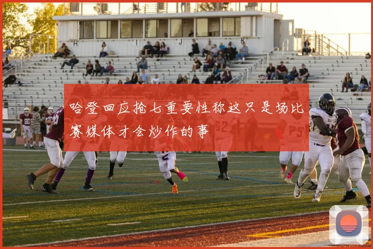 哈登回应抢七重要性称这只是场比赛媒体才会炒作的事