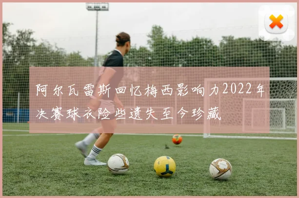 阿尔瓦雷斯回忆梅西影响力2022年决赛球衣险些遗失至今珍藏