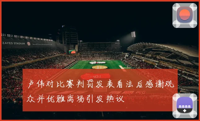 卢伟对比赛判罚发表看法后感谢观众并优雅离场引发热议