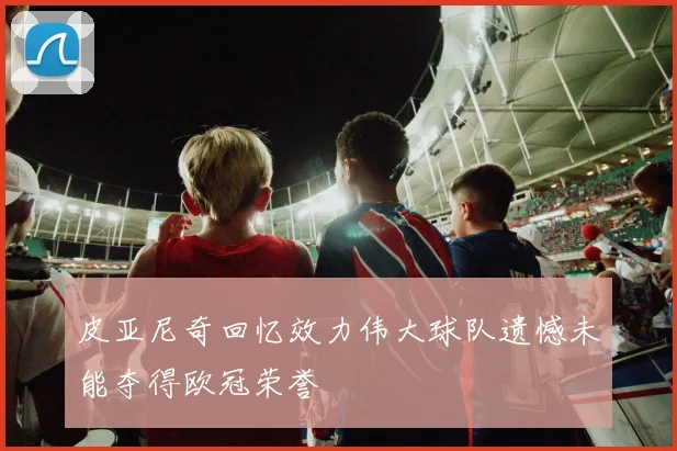 皮亚尼奇回忆效力伟大球队遗憾未能夺得欧冠荣誉