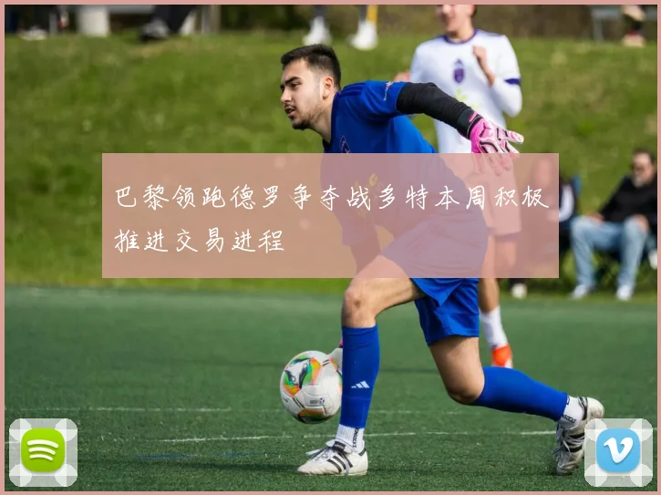 巴黎领跑德罗争夺战多特本周积极推进交易进程