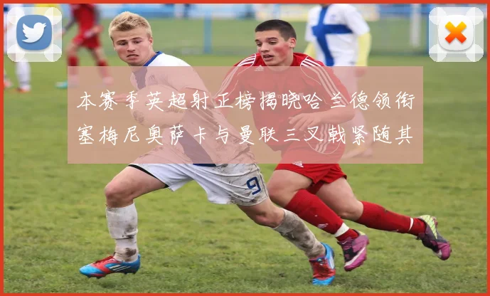 本赛季英超射正榜揭晓哈兰德领衔塞梅尼奥萨卡与曼联三叉戟紧随其后